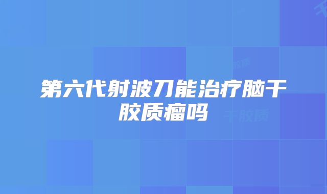 第六代射波刀能治疗脑干胶质瘤吗