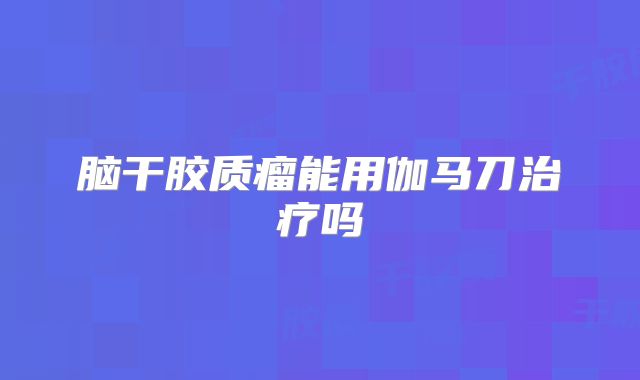 脑干胶质瘤能用伽马刀治疗吗
