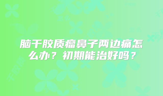 脑干胶质瘤鼻子两边痛怎么办？初期能治好吗？