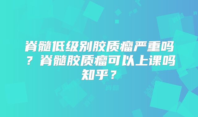 脊髓低级别胶质瘤严重吗？脊髓胶质瘤可以上课吗知乎？