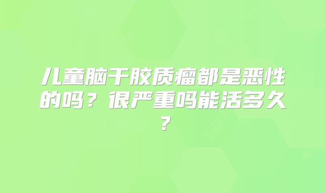 儿童脑干胶质瘤都是恶性的吗？很严重吗能活多久？