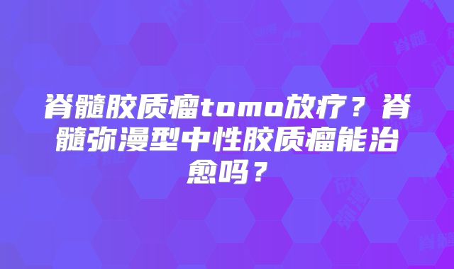 脊髓胶质瘤tomo放疗？脊髓弥漫型中性胶质瘤能治愈吗？