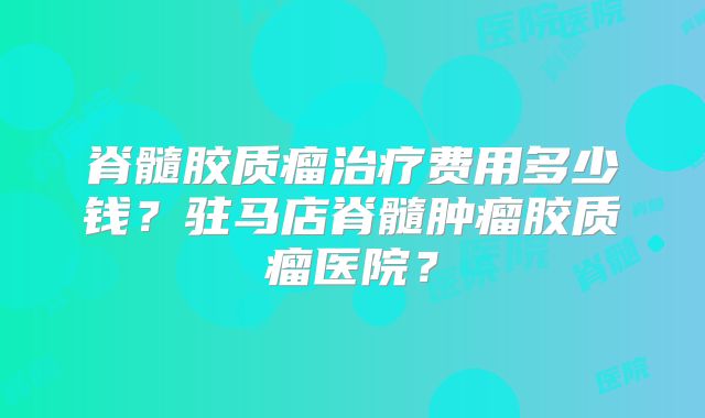 脊髓胶质瘤治疗费用多少钱？驻马店脊髓肿瘤胶质瘤医院？