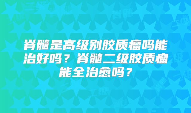 脊髓是高级别胶质瘤吗能治好吗？脊髓二级胶质瘤能全治愈吗？