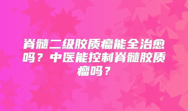 脊髓二级胶质瘤能全治愈吗？中医能控制脊髓胶质瘤吗？