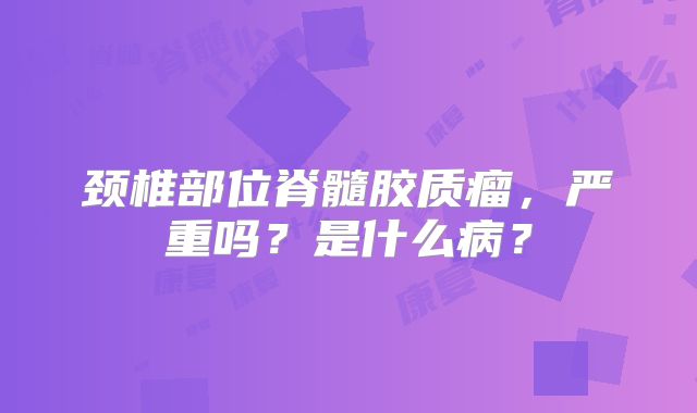 颈椎部位脊髓胶质瘤，严重吗？是什么病？