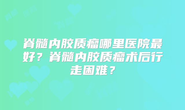 脊髓内胶质瘤哪里医院最好？脊髓内胶质瘤术后行走困难？