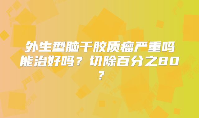 外生型脑干胶质瘤严重吗能治好吗？切除百分之80？