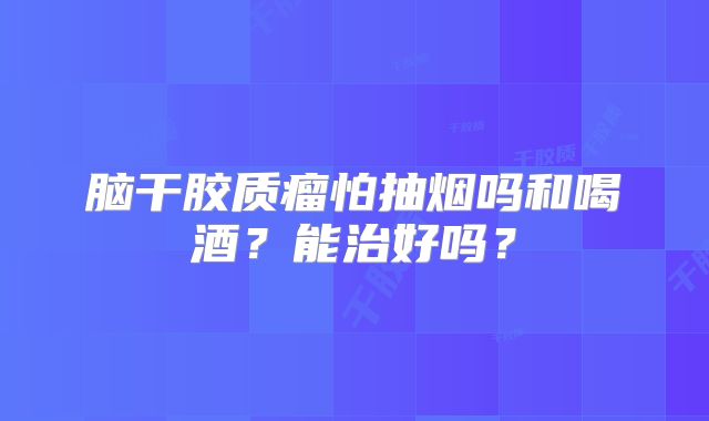 脑干胶质瘤怕抽烟吗和喝酒？能治好吗？