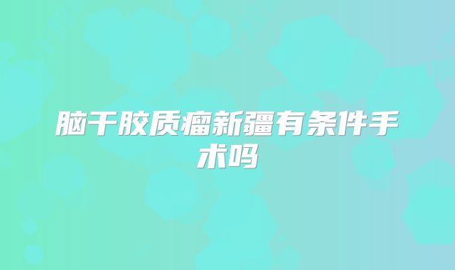 脑干胶质瘤新疆有条件手术吗