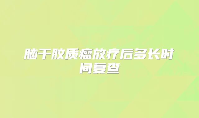 脑干胶质瘤放疗后多长时间复查