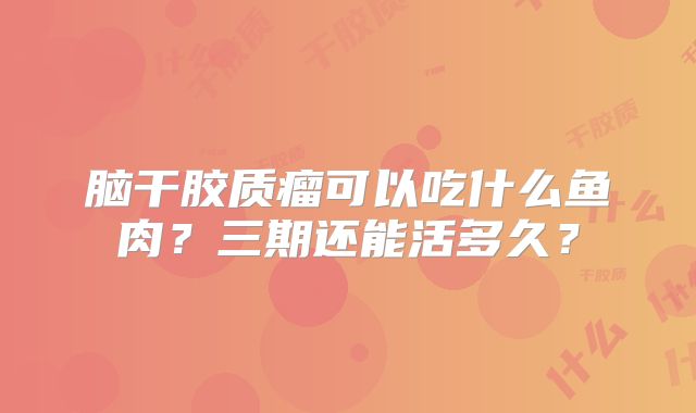 脑干胶质瘤可以吃什么鱼肉？三期还能活多久？