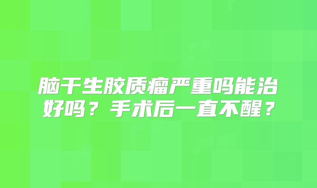 脑干生胶质瘤严重吗能治好吗？手术后一直不醒？