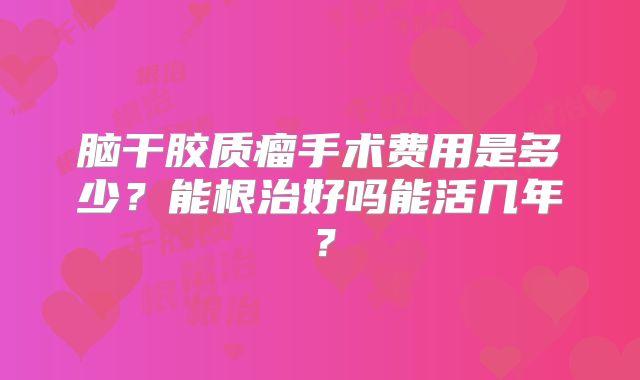 脑干胶质瘤手术费用是多少？能根治好吗能活几年？