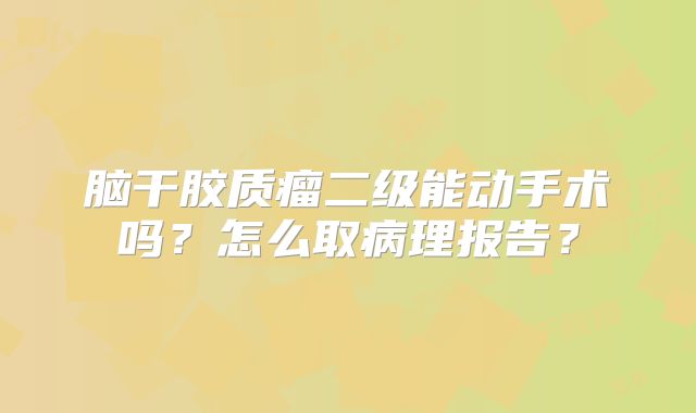 脑干胶质瘤二级能动手术吗？怎么取病理报告？