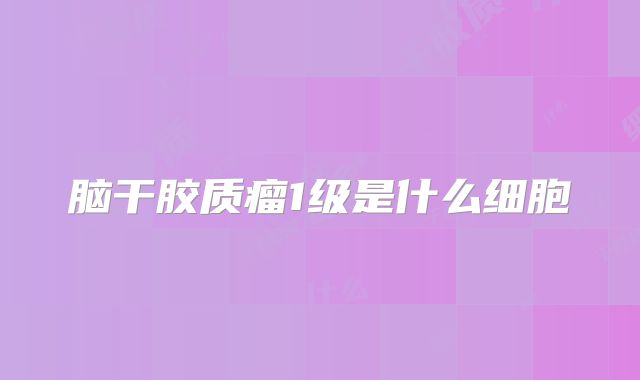 脑干胶质瘤1级是什么细胞