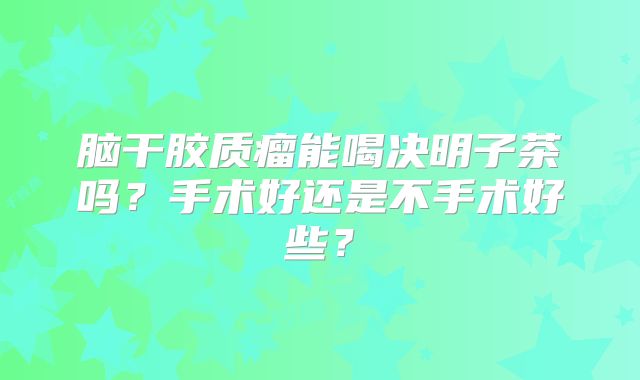 脑干胶质瘤能喝决明子茶吗？手术好还是不手术好些？