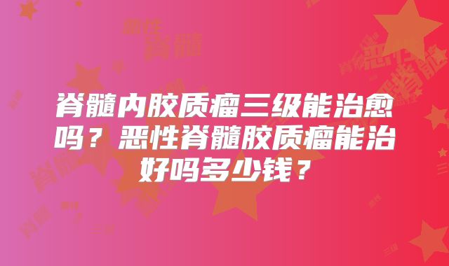 脊髓内胶质瘤三级能治愈吗？恶性脊髓胶质瘤能治好吗多少钱？