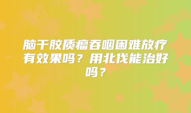 脑干胶质瘤吞咽困难放疗有效果吗？用北伐能治好吗？