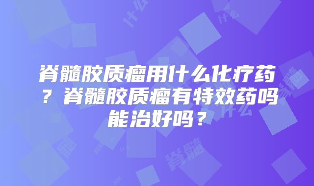 脊髓胶质瘤用什么化疗药？脊髓胶质瘤有特效药吗能治好吗？