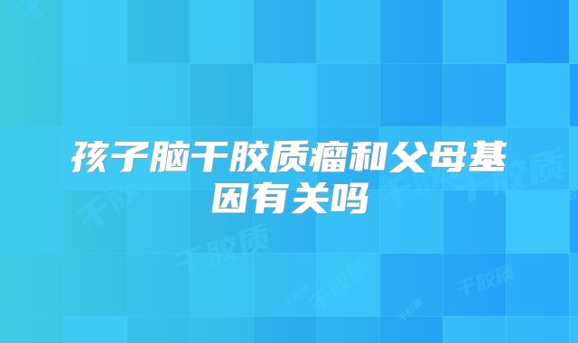 孩子脑干胶质瘤和父母基因有关吗
