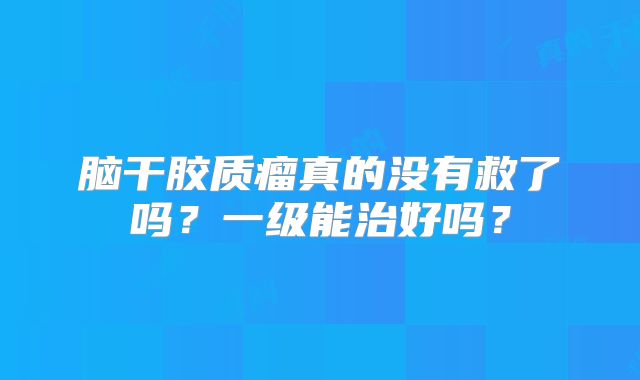 脑干胶质瘤真的没有救了吗？一级能治好吗？