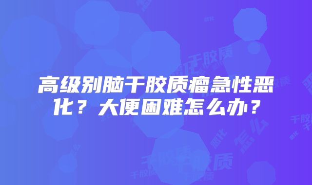 高级别脑干胶质瘤急性恶化？大便困难怎么办？