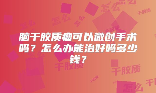 脑干胶质瘤可以微创手术吗？怎么办能治好吗多少钱？