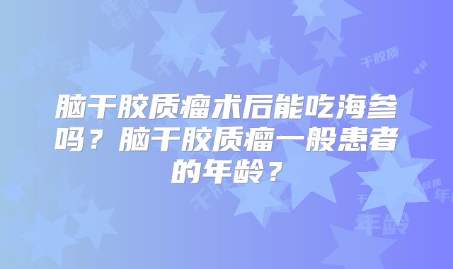 脑干胶质瘤术后能吃海参吗？脑干胶质瘤一般患者的年龄？