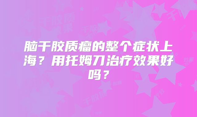 脑干胶质瘤的整个症状上海？用托姆刀治疗效果好吗？