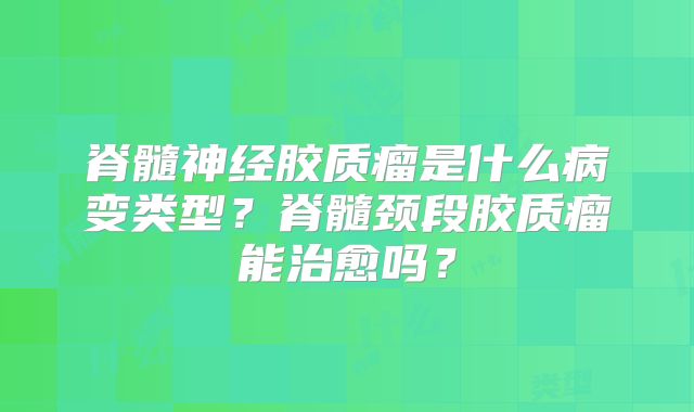 脊髓神经胶质瘤是什么病变类型？脊髓颈段胶质瘤能治愈吗？