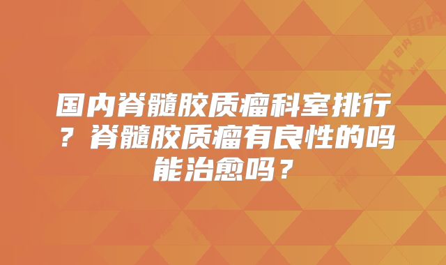 国内脊髓胶质瘤科室排行？脊髓胶质瘤有良性的吗能治愈吗？