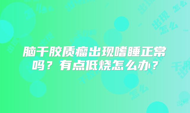 脑干胶质瘤出现嗜睡正常吗？有点低烧怎么办？