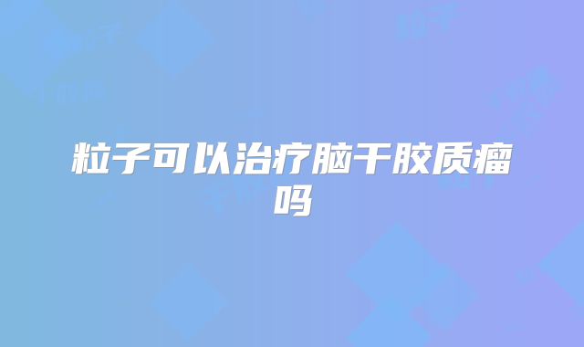 粒子可以治疗脑干胶质瘤吗