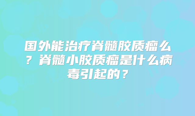 国外能治疗脊髓胶质瘤么？脊髓小胶质瘤是什么病毒引起的？