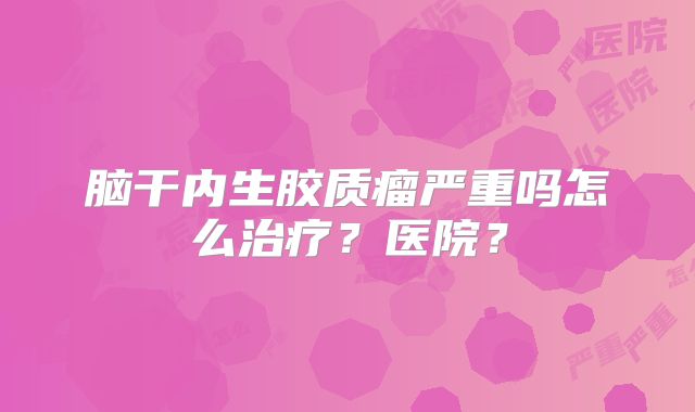 脑干内生胶质瘤严重吗怎么治疗？医院？