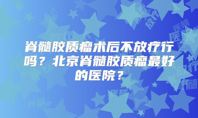 脊髓胶质瘤术后不放疗行吗？北京脊髓胶质瘤最好的医院？
