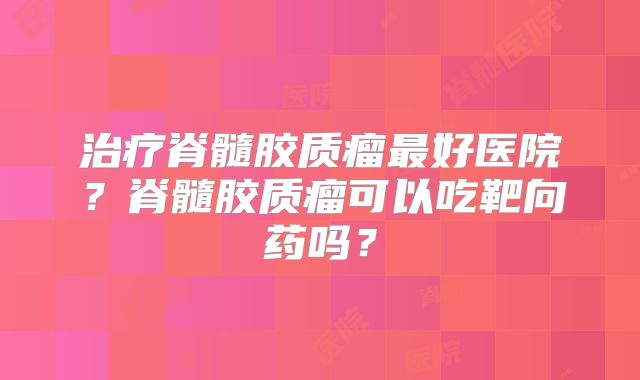 治疗脊髓胶质瘤最好医院？脊髓胶质瘤可以吃靶向药吗？