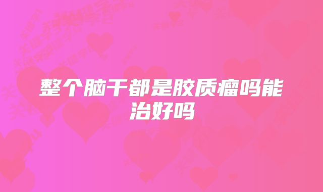 整个脑干都是胶质瘤吗能治好吗