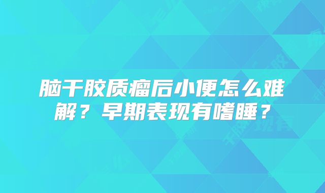 脑干胶质瘤后小便怎么难解？早期表现有嗜睡？