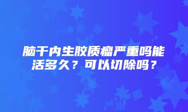 脑干内生胶质瘤严重吗能活多久？可以切除吗？