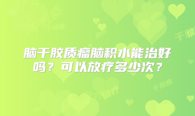 脑干胶质瘤脑积水能治好吗？可以放疗多少次？