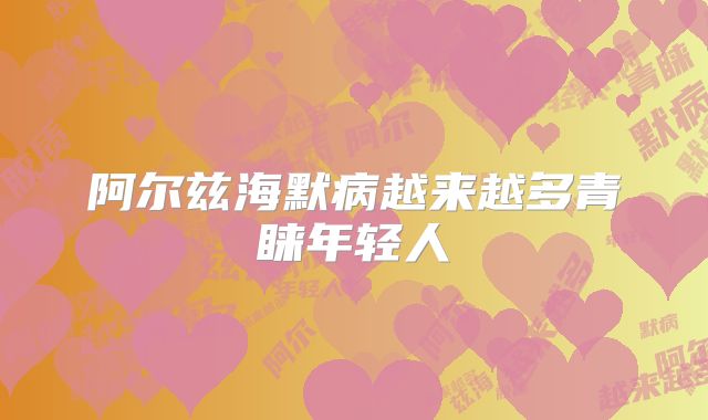 阿尔兹海默病越来越多青睐年轻人