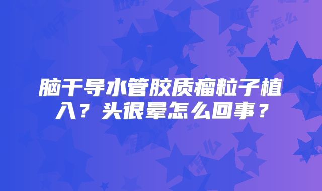脑干导水管胶质瘤粒子植入？头很晕怎么回事？