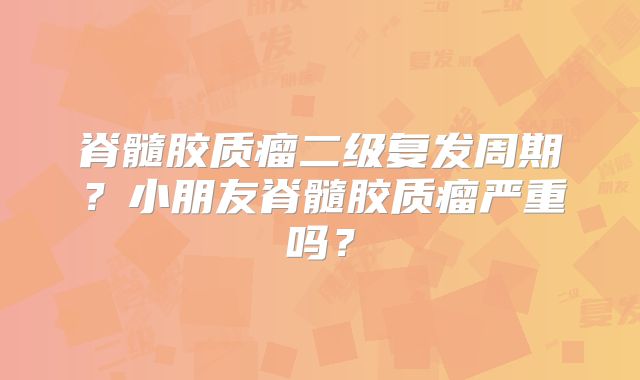 脊髓胶质瘤二级复发周期？小朋友脊髓胶质瘤严重吗？