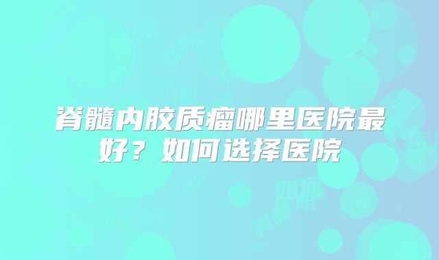 脊髓内胶质瘤哪里医院最好？如何选择医院