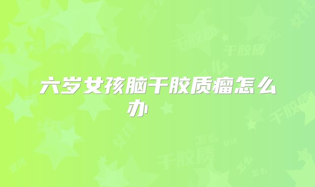 六岁女孩脑干胶质瘤怎么办    