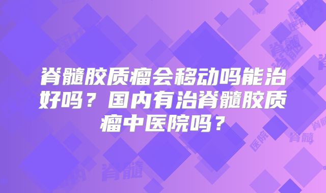 脊髓胶质瘤会移动吗能治好吗？国内有治脊髓胶质瘤中医院吗？