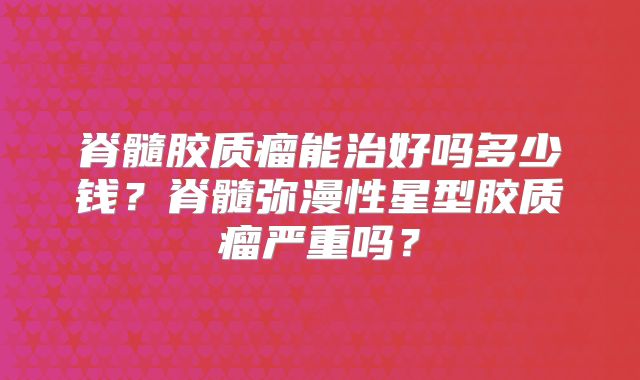 脊髓胶质瘤能治好吗多少钱？脊髓弥漫性星型胶质瘤严重吗？