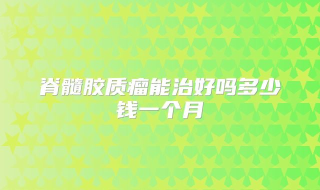 脊髓胶质瘤能治好吗多少钱一个月